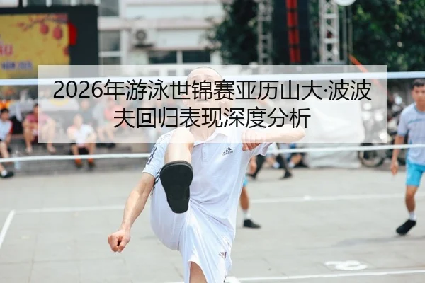 2026年游泳世锦赛亚历山大·波波夫回归表现深度分析
